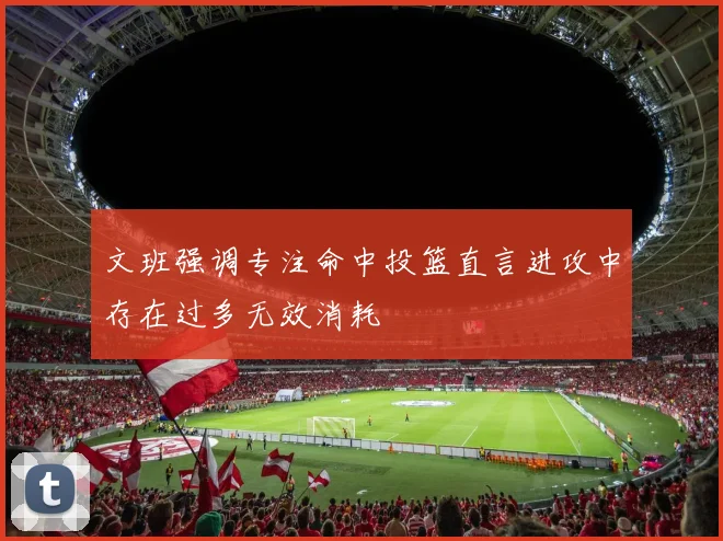 文班强调专注命中投篮直言进攻中存在过多无效消耗