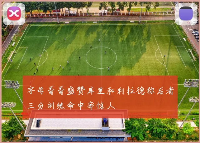 字母哥哥盛赞库里和利拉德称后者三分训练命中率惊人