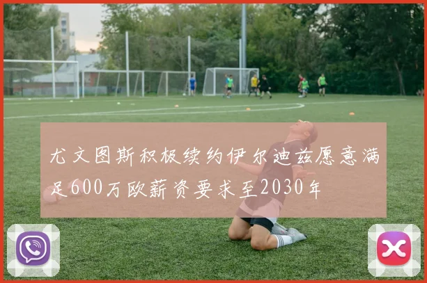 尤文图斯积极续约伊尔迪兹愿意满足600万欧薪资要求至2030年