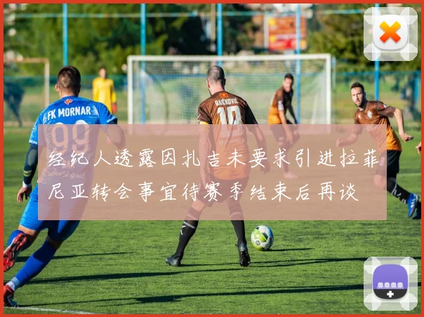 经纪人透露因扎吉未要求引进拉菲尼亚转会事宜待赛季结束后再谈