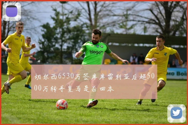 切尔西6530万签库库雷利亚后超5000万转手皇马是否回本