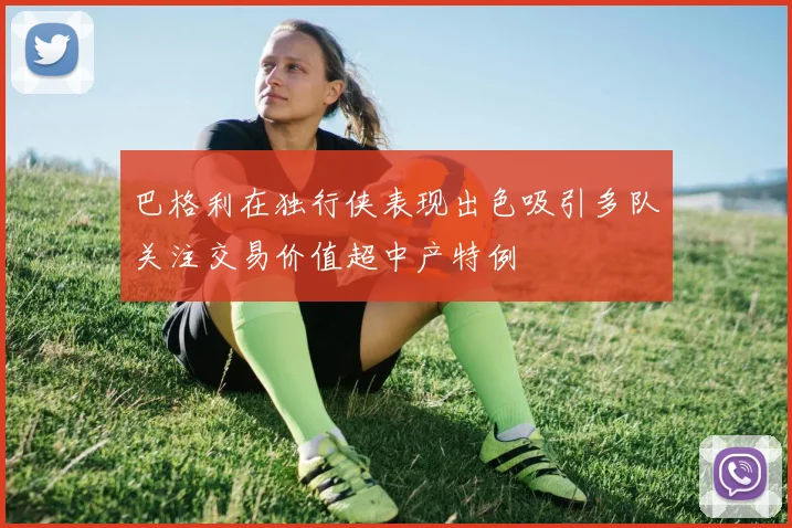 巴格利在独行侠表现出色吸引多队关注交易价值超中产特例