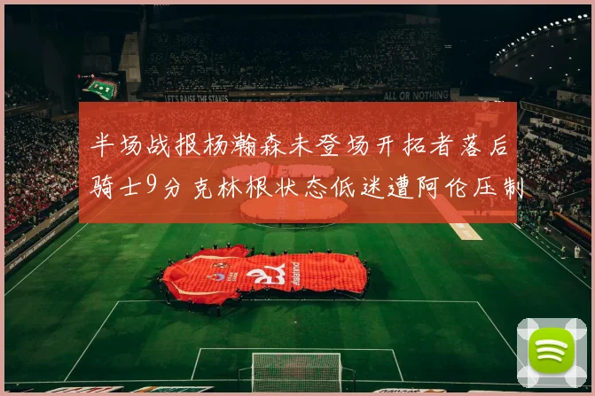 半场战报杨瀚森未登场开拓者落后骑士9分克林根状态低迷遭阿伦压制