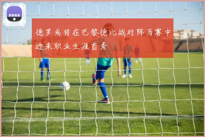 德罗或将在巴黎德比战对阵马赛中迎来职业生涯首秀