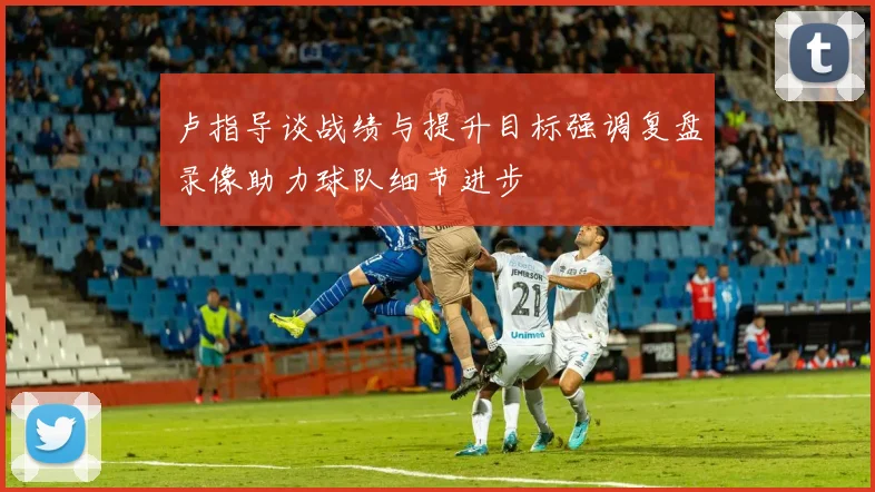 卢指导谈战绩与提升目标强调复盘录像助力球队细节进步