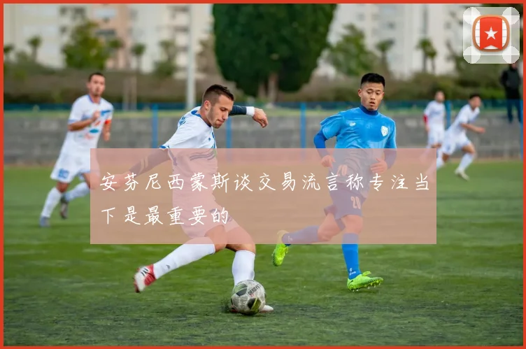 安芬尼西蒙斯谈交易流言称专注当下是最重要的