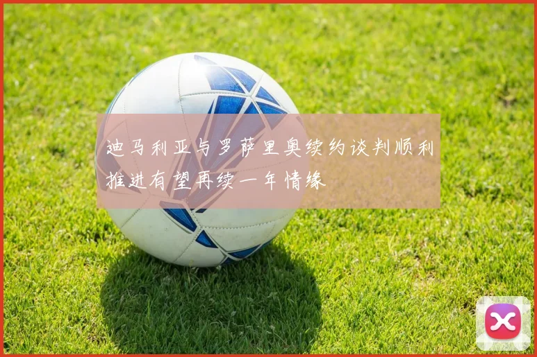 迪马利亚与罗萨里奥续约谈判顺利推进有望再续一年情缘