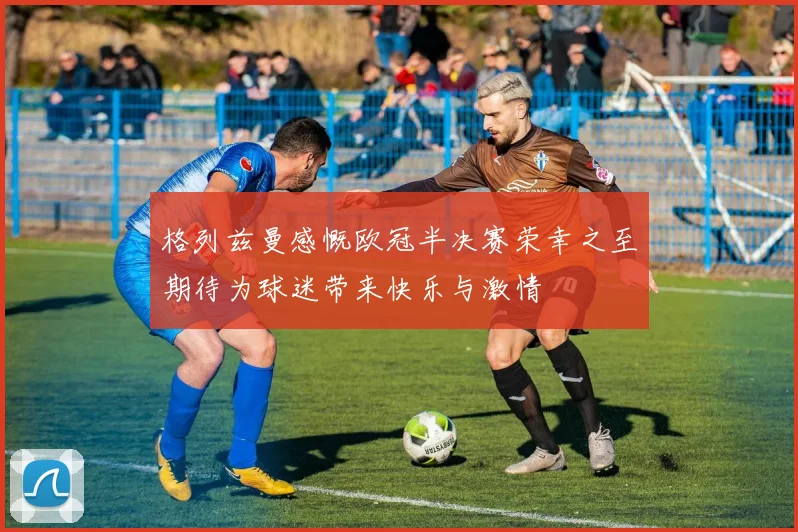 格列兹曼感慨欧冠半决赛荣幸之至期待为球迷带来快乐与激情