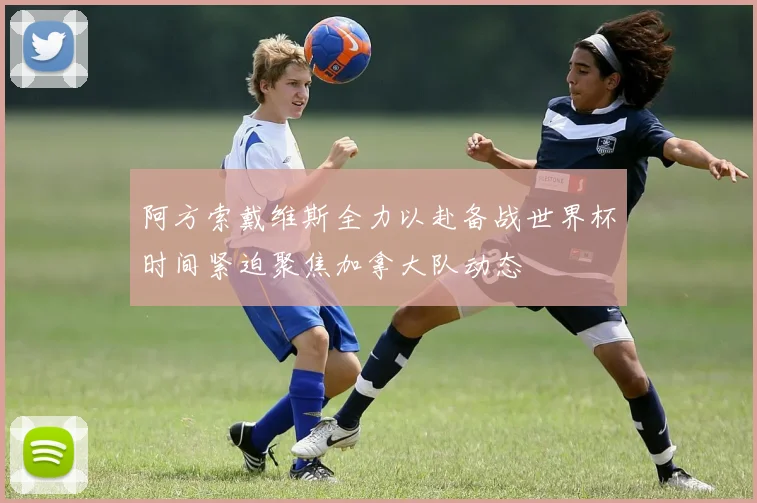 阿方索戴维斯全力以赴备战世界杯时间紧迫聚焦加拿大队动态