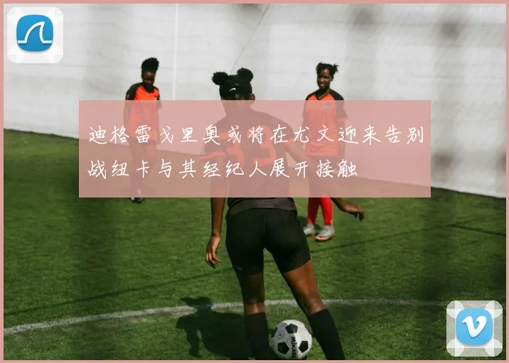 迪格雷戈里奥或将在尤文迎来告别战纽卡与其经纪人展开接触
