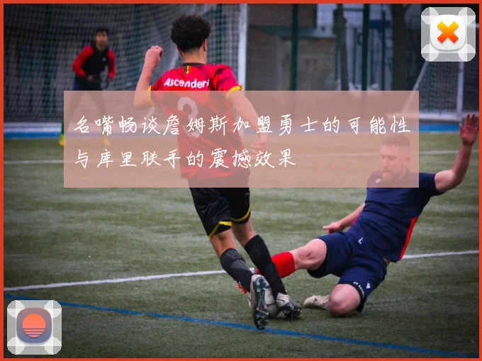 名嘴畅谈詹姆斯加盟勇士的可能性与库里联手的震撼效果