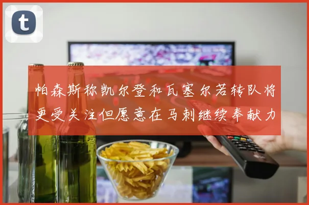 帕森斯称凯尔登和瓦塞尔若转队将更受关注但愿意在马刺继续奉献力量