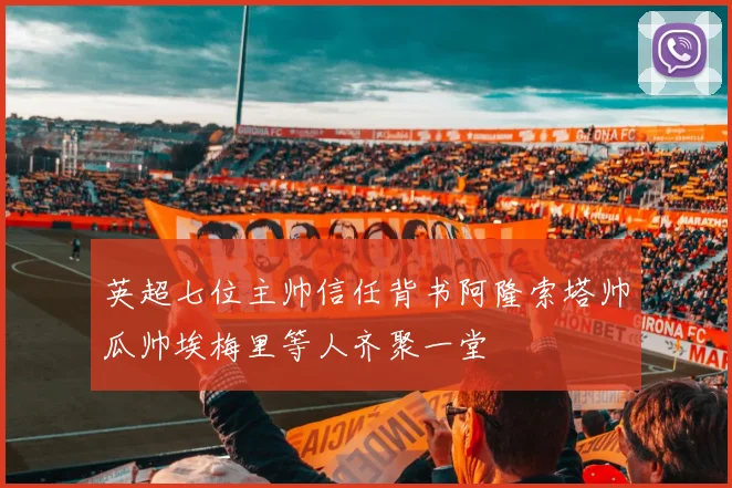 英超七位主帅信任背书阿隆索塔帅瓜帅埃梅里等人齐聚一堂