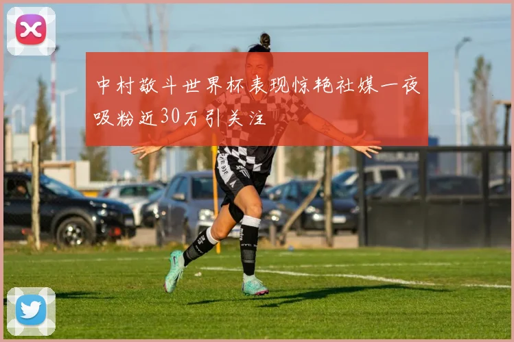 中村敬斗世界杯表现惊艳社媒一夜吸粉近30万引关注