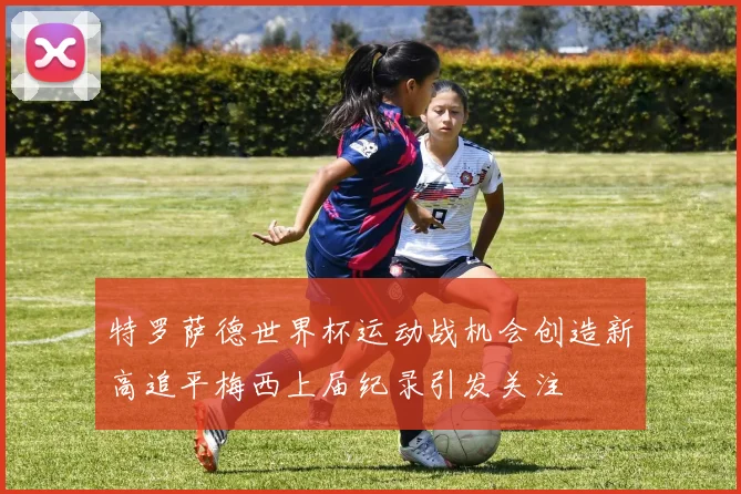 特罗萨德世界杯运动战机会创造新高追平梅西上届纪录引发关注