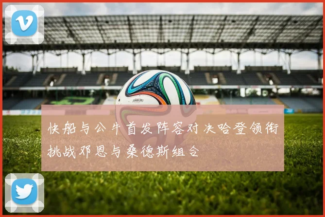 快船与公牛首发阵容对决哈登领衔挑战邓恩与桑德斯组合