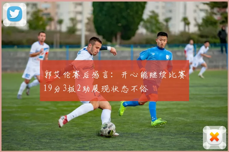 郭艾伦赛后感言：开心能继续比赛19分3板2助展现状态不俗