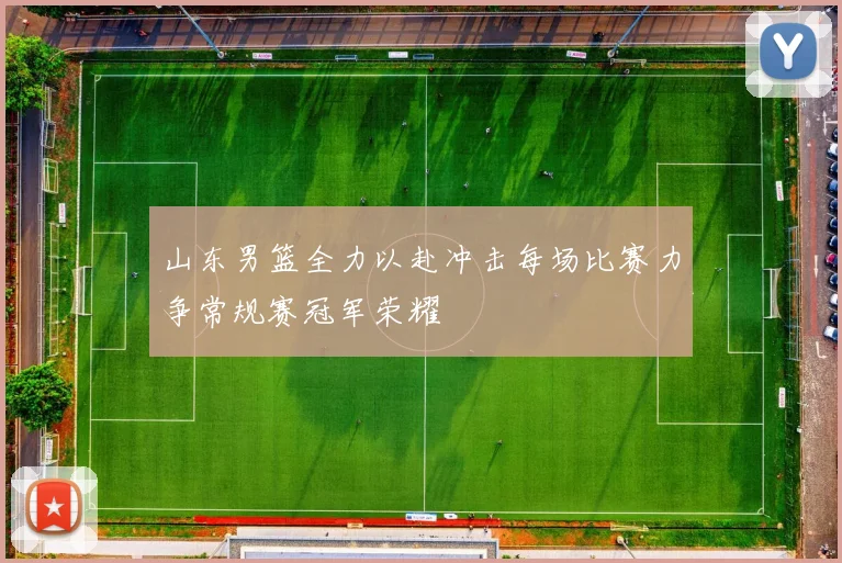山东男篮全力以赴冲击每场比赛力争常规赛冠军荣耀